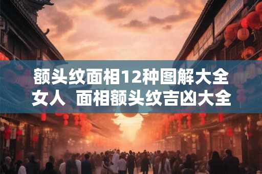 额头纹面相12种图解大全女人  面相额头纹吉凶大全