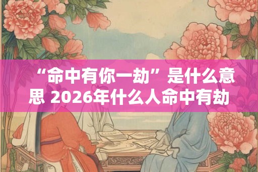 “命中有你一劫”是什么意思 2026年什么人命中有劫