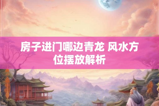 房子进门哪边青龙 风水方位摆放解析 房子进门哪边青龙 风水方位摆放解析