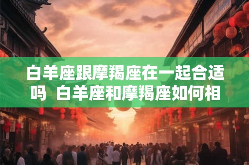 白羊座跟摩羯座在一起合适吗 白羊座和摩羯座如何相处 白羊座跟摩羯座在一起合适吗 白羊座和摩羯座如何相处