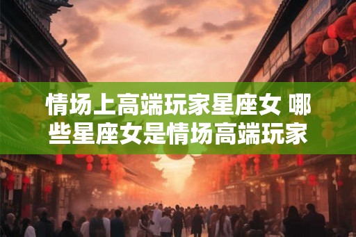 情场上高端玩家星座女 哪些星座女是情场高端玩家
