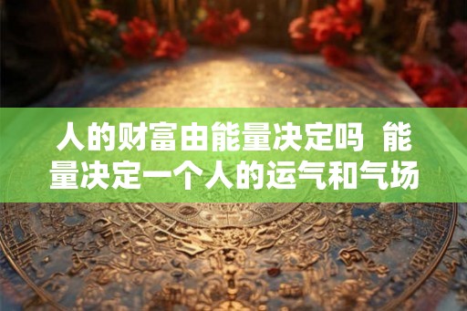人的财富由能量决定吗  能量决定一个人的运气和气场