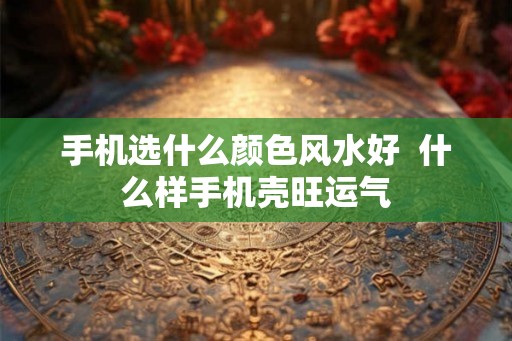 手机选什么颜色风水好  什么样手机壳旺运气