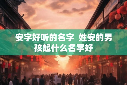 安字好听的名字  姓安的男孩起什么名字好