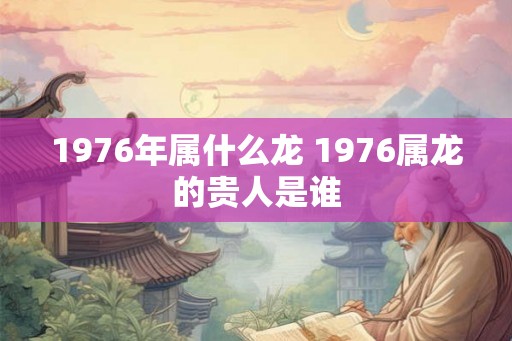 1976年属什么龙 1976属龙的贵人是谁