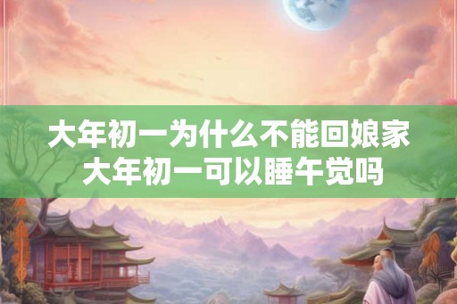 大年初一为什么不能回娘家 大年初一可以睡午觉吗