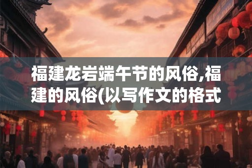 福建龙岩端午节的风俗,福建的风俗(以写作文的格式)