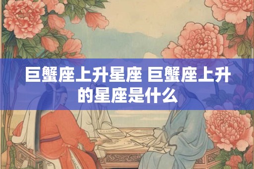 巨蟹座上升星座 巨蟹座上升的星座是什么