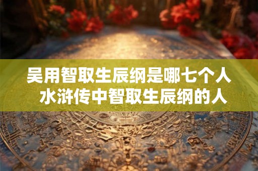 吴用智取生辰纲是哪七个人 水浒传中智取生辰纲的人是谁 吴用智取生辰纲是哪七个人 水浒传中智取生辰纲的人是谁