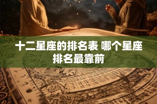 十二星座的排名表 哪个星座排名最靠前 十二星座的排名表 哪个星座排名最靠前