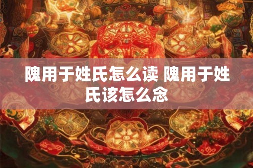 隗用于姓氏怎么读 隗用于姓氏该怎么念