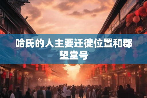 哈氏的人主要迁徙位置和郡望堂号