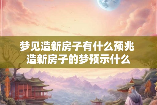梦见造新房子有什么预兆 造新房子的梦预示什么 梦见造新房子有什么预兆 造新房子的梦预示什么