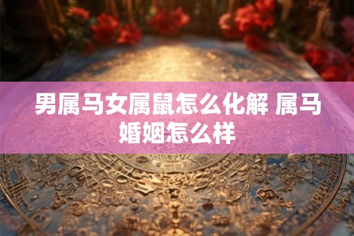 男属马女属鼠怎么化解 属马婚姻怎么样 男属马女属鼠怎么化解 属马婚姻怎么样