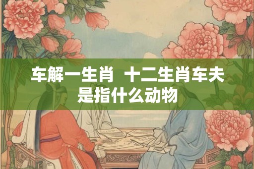 车解一生肖  十二生肖车夫是指什么动物
