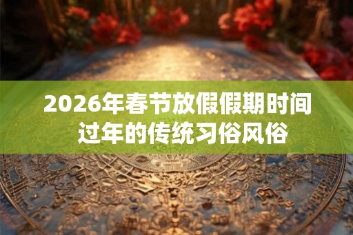 2026年春节放假假期时间  过年的传统习俗风俗