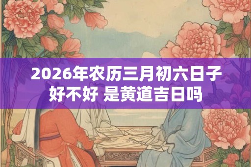 2026年农历三月初六日子好不好 是黄道吉日吗