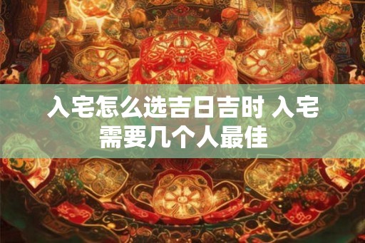 入宅怎么选吉日吉时 入宅需要几个人最佳