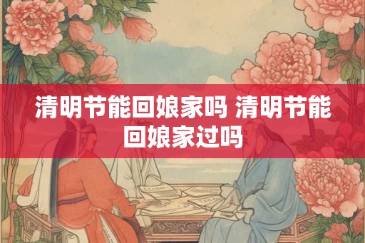 清明节能回娘家吗 清明节能回娘家过吗