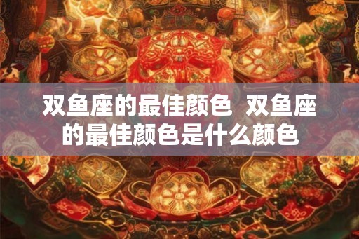 双鱼座的最佳颜色 双鱼座的最佳颜色是什么颜色 双鱼座的最佳颜色 双鱼座的最佳颜色是什么颜色
