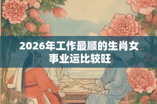 2026年工作最顺的生肖女 事业运比较旺