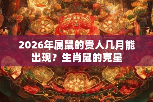 2026年属鼠的贵人几月能出现？生肖鼠的克星