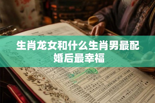 生肖龙女和什么生肖男最配 婚后最幸福
