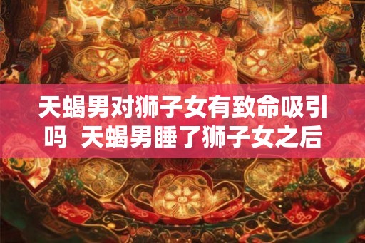 天蝎男对狮子女有致命吸引吗 天蝎男睡了狮子女之后 天蝎男对狮子女有致命吸引吗 天蝎男睡了狮子女之后