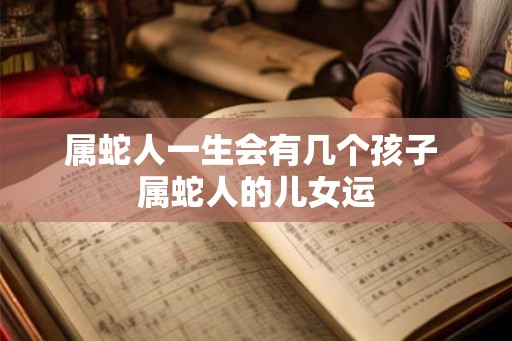 属蛇人一生会有几个孩子 属蛇人的儿女运
