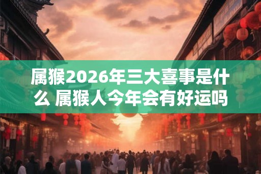 属猴2026年三大喜事是什么 属猴人今年会有好运吗
