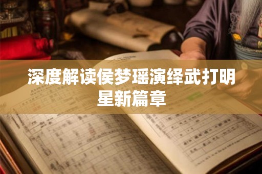 深度解读侯梦瑶演绎武打明星新篇章 深度解读侯梦瑶演绎武打明星新篇章
