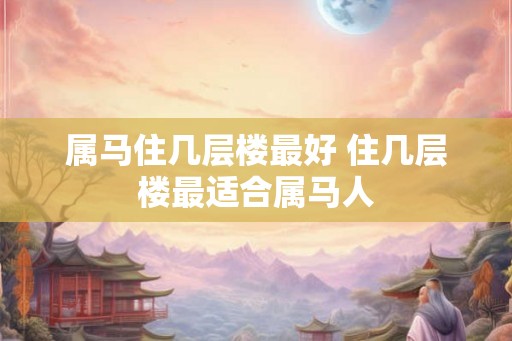 属马住几层楼最好 住几层楼最适合属马人