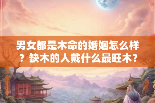 男女都是木命的婚姻怎么样？缺木的人戴什么最旺木？