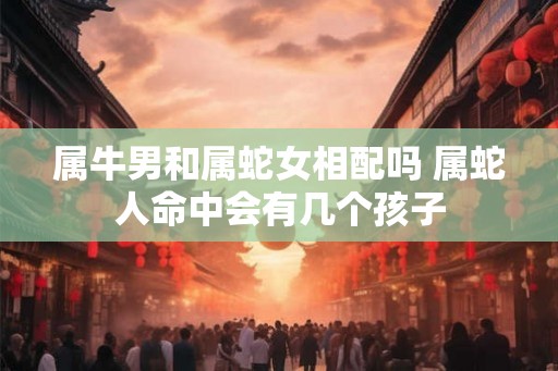 属牛男和属蛇女相配吗 属蛇人命中会有几个孩子