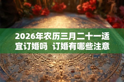 2026年农历三月二十一适宜订婚吗  订婚有哪些注意事项