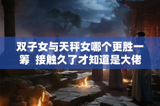 双子女与天秤女哪个更胜一筹  接触久了才知道是大佬的星座