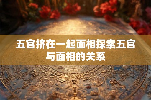 五官挤在一起面相探索五官与面相的关系