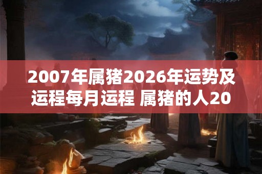 2007年属猪2026年运势及运程每月运程 属猪的人2026年每月运势如何