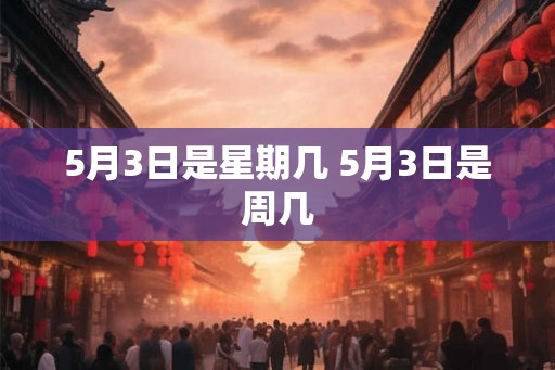 5月3日是星期几 5月3日是周几 5月3日是星期几 5月3日是周几