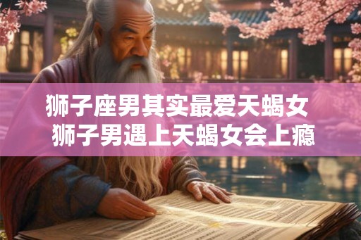 狮子座男其实最爱天蝎女  狮子男遇上天蝎女会上瘾