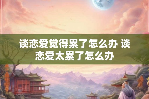 谈恋爱觉得累了怎么办 谈恋爱太累了怎么办