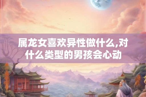 属龙女喜欢异性做什么,对什么类型的男孩会心动
