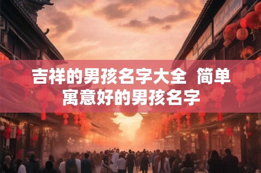 吉祥的男孩名字大全  简单寓意好的男孩名字