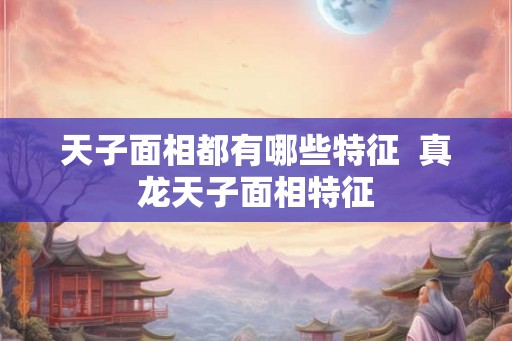 天子面相都有哪些特征 真龙天子面相特征 天子面相都有哪些特征 真龙天子面相特征