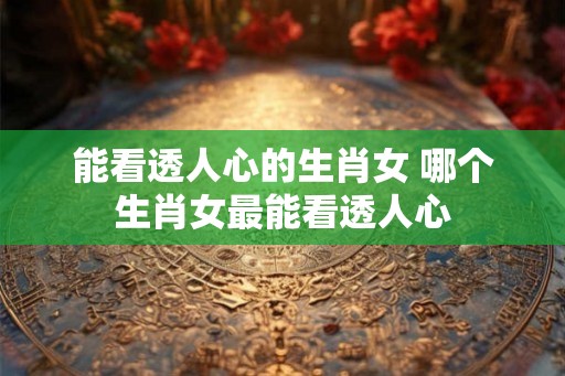 能看透人心的生肖女 哪个生肖女最能看透人心 能看透人心的生肖女 哪个生肖女最能看透人心