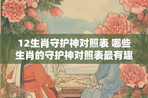 12生肖守护神对照表 哪些生肖的守护神对照表最有趣味性