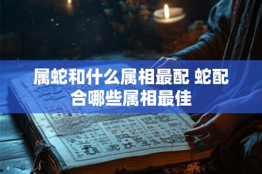属蛇和什么属相最配 蛇配合哪些属相最佳