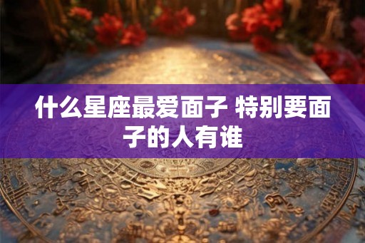 什么星座最爱面子 特别要面子的人有谁