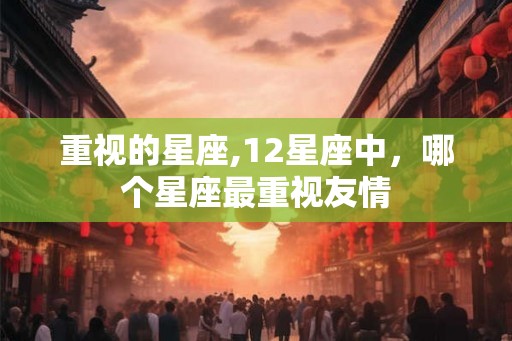 重视的星座,12星座中，哪个星座最重视友情