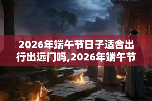 2026年端午节日子适合出行出远门吗,2026年端午节天气好吗？